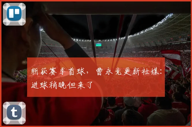斩获赛季首球，曹永竞更新社媒：进球稍晚但来了