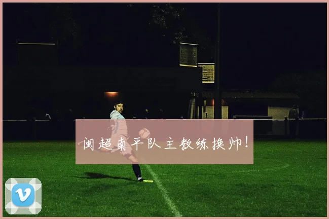 闽超南平队主教练换帅！
