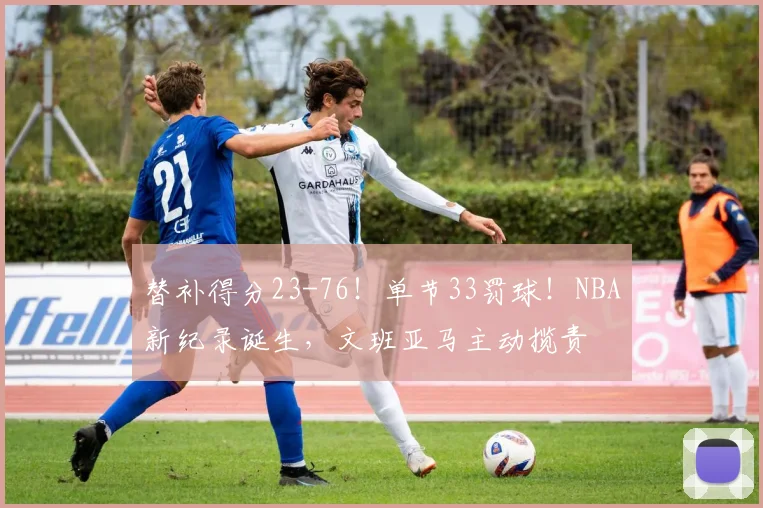 替补得分23-76!单节33罚球!NBA新纪录诞生,文班亚马主动揽责