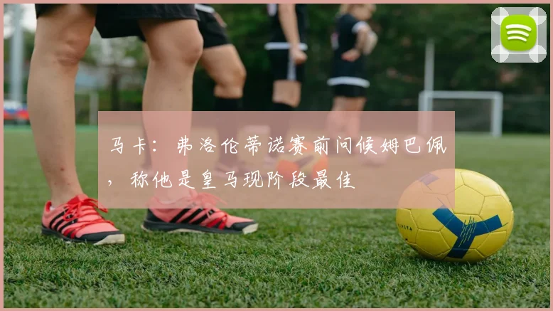 马卡:弗洛伦蒂诺赛前问候姆巴佩,称他是皇马现阶段最佳