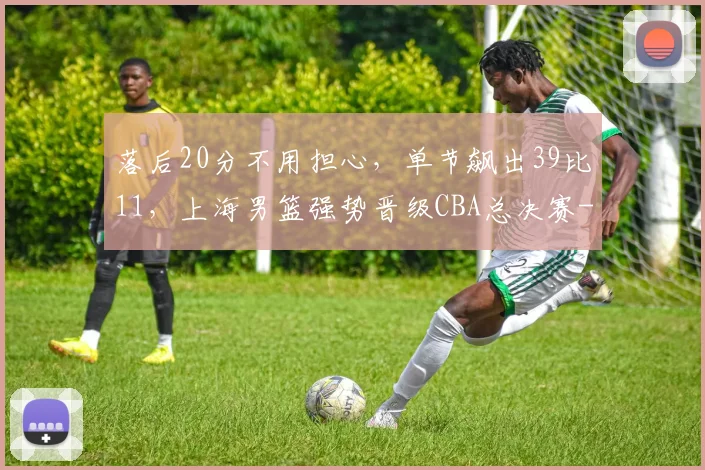 落后20分不用担心，单节飙出39比11，上海男篮强势晋级CBA总决赛
