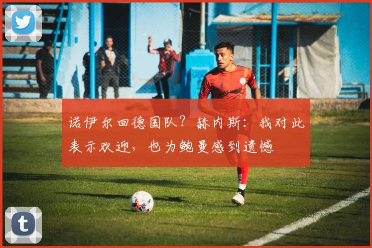 诺伊尔回德国队?赫内斯:我对此表示欢迎,也为鲍曼感到遗憾