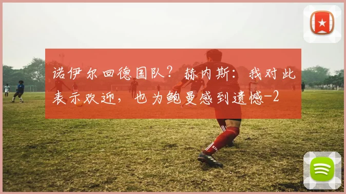 诺伊尔回德国队?赫内斯:我对此表示欢迎,也为鲍曼感到遗憾