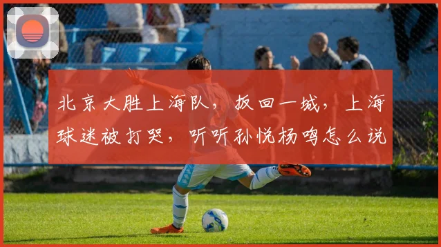 北京大胜上海队,扳回一城,上海球迷被打哭,听听孙悦杨鸣怎么说