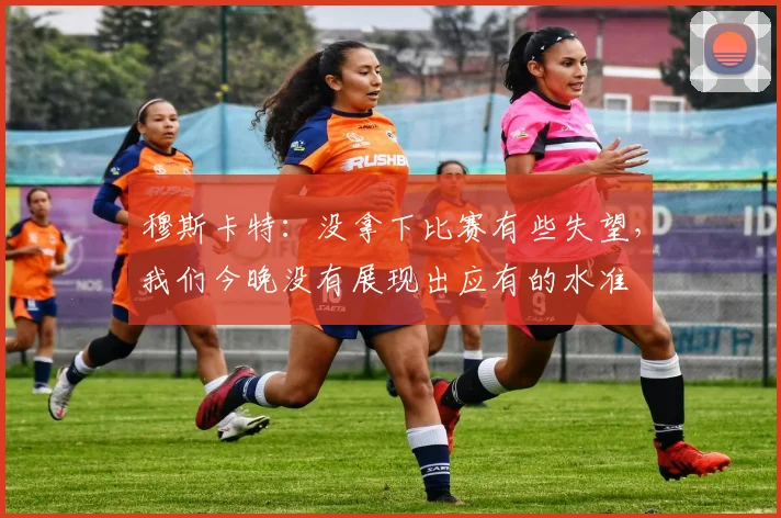 穆斯卡特：没拿下比赛有些失望，我们今晚没有展现出应有的水准