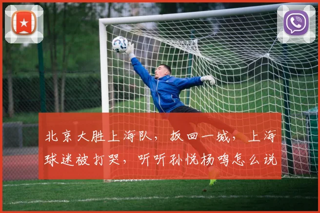 北京大胜上海队，扳回一城，上海球迷被打哭，听听孙悦杨鸣怎么说