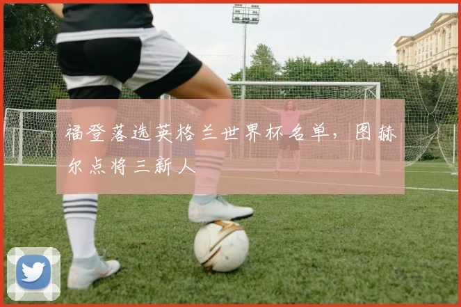 福登落选英格兰世界杯名单,图赫尔点将三新人