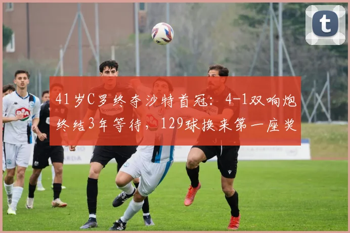 41岁C罗终夺沙特首冠：4-1双响炮终结3年等待，129球换来第一座奖杯