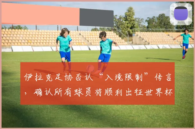 伊拉克足协否认“入境限制”传言，确认所有球员将顺利出征世界杯