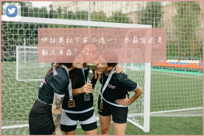 伊拉奥拉下家二选一：水晶宫还是勒沃库森？