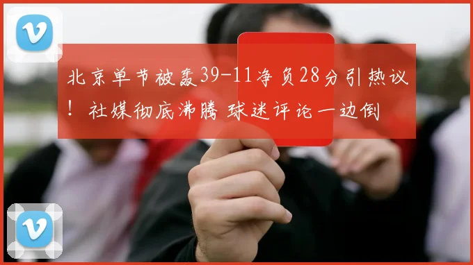 北京单节被轰39-11净负28分引热议！社媒彻底沸腾 球迷评论一边倒