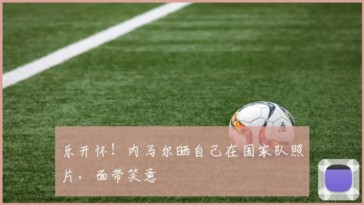 乐开怀！内马尔晒自己在国家队照片，面带笑意