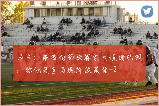 马卡:弗洛伦蒂诺赛前问候姆巴佩,称他是皇马现阶段最佳