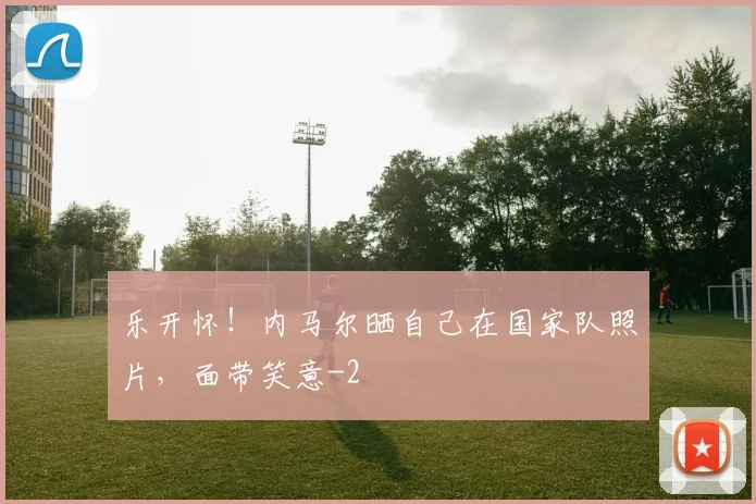 乐开怀！内马尔晒自己在国家队照片，面带笑意