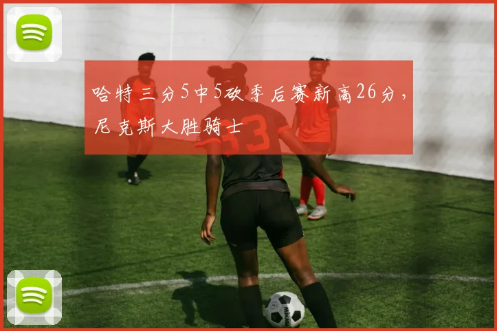 哈特三分5中5砍季后赛新高26分，尼克斯大胜骑士