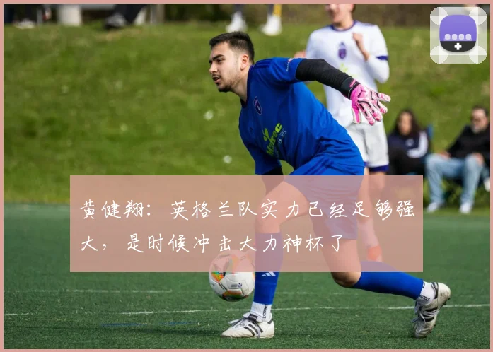 黄健翔：英格兰队实力已经足够强大，是时候冲击大力神杯了