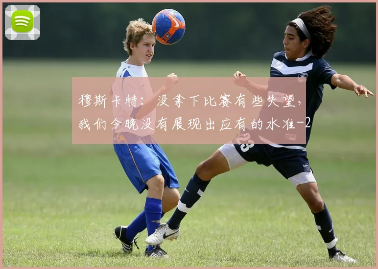 穆斯卡特：没拿下比赛有些失望，我们今晚没有展现出应有的水准