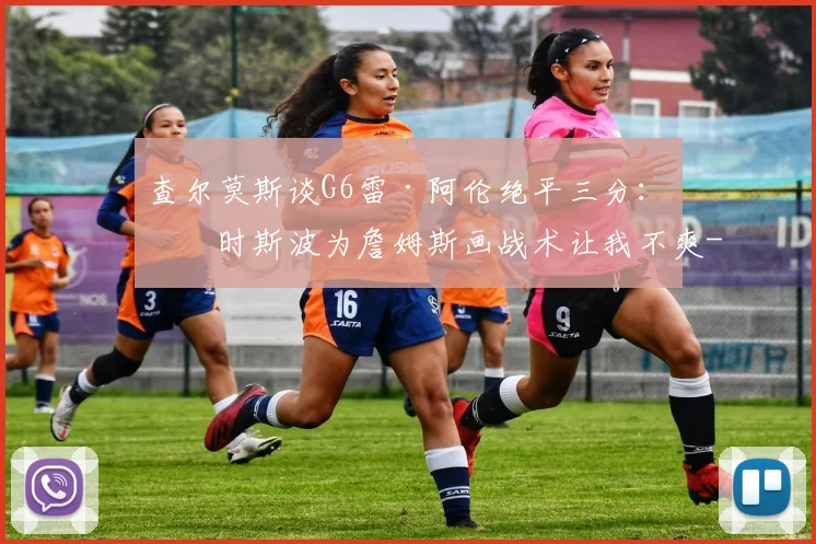 查尔莫斯谈G6雷·阿伦绝平三分：当时斯波为詹姆斯画战术让我不爽