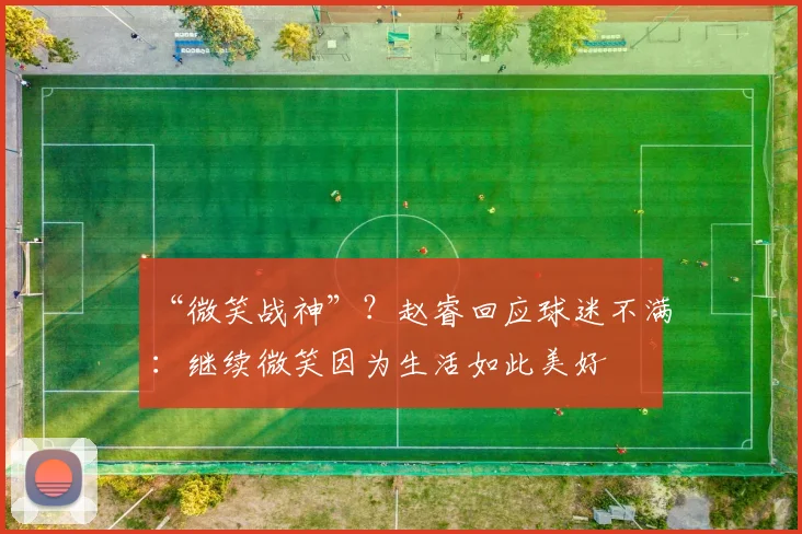 “微笑战神”？赵睿回应球迷不满：继续微笑因为生活如此美好
