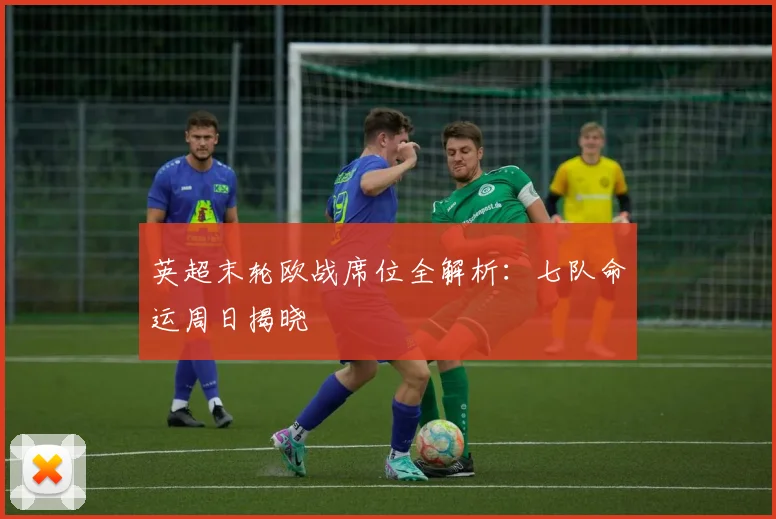 英超末轮欧战席位全解析:七队命运周日揭晓