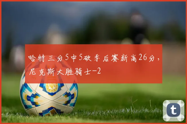 哈特三分5中5砍季后赛新高26分,尼克斯大胜骑士