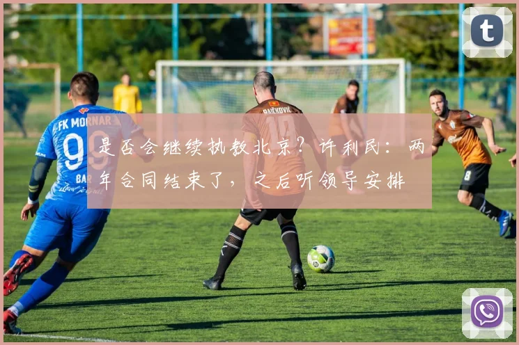 是否会继续执教北京？许利民：两年合同结束了，之后听领导安排