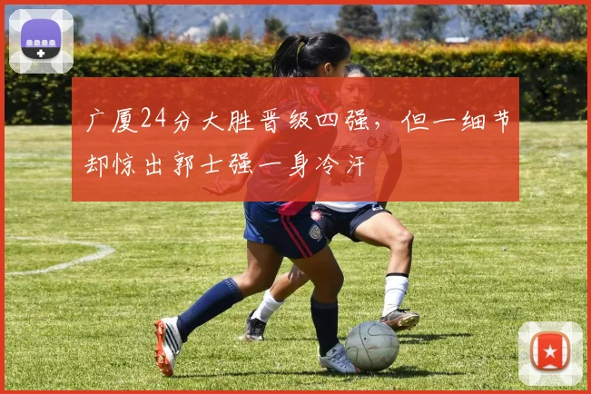 广厦24分大胜晋级四强，但一细节却惊出郭士强一身冷汗