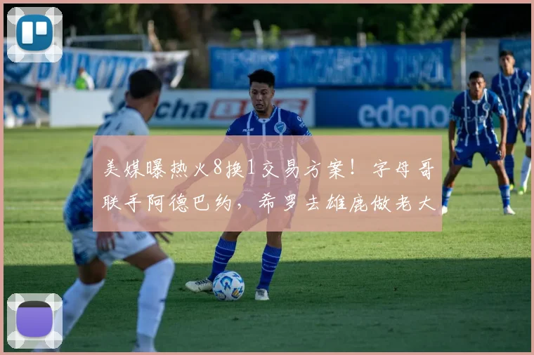 美媒曝热火8换1交易方案！字母哥联手阿德巴约，希罗去雄鹿做老大