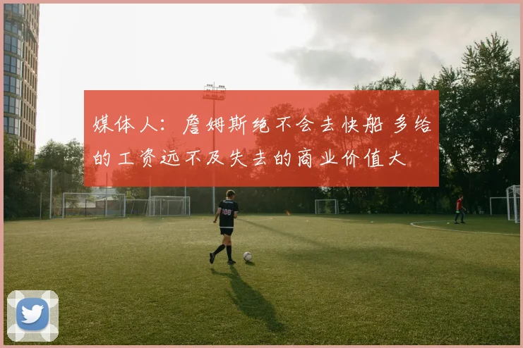 媒体人：詹姆斯绝不会去快船 多给的工资远不及失去的商业价值大