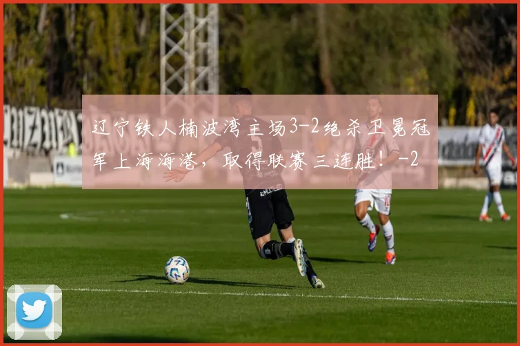 辽宁铁人楠波湾主场3-2绝杀卫冕冠军上海海港,取得联赛三连胜!