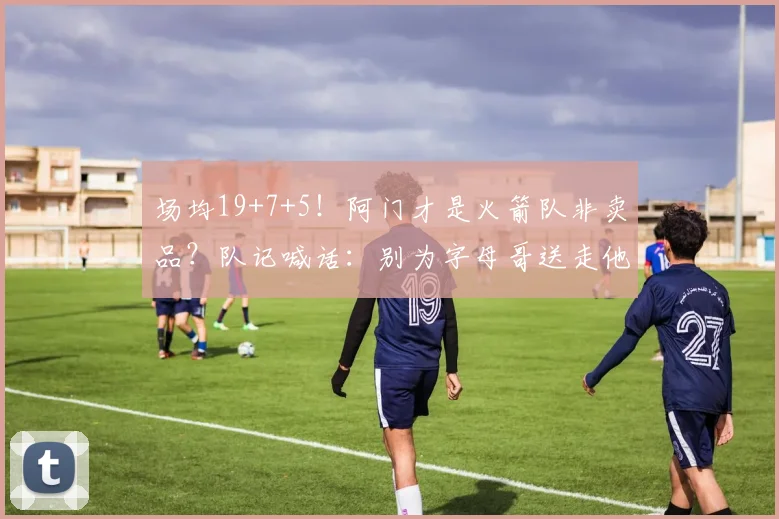 场均19+7+5！阿门才是火箭队非卖品？队记喊话：别为字母哥送走他