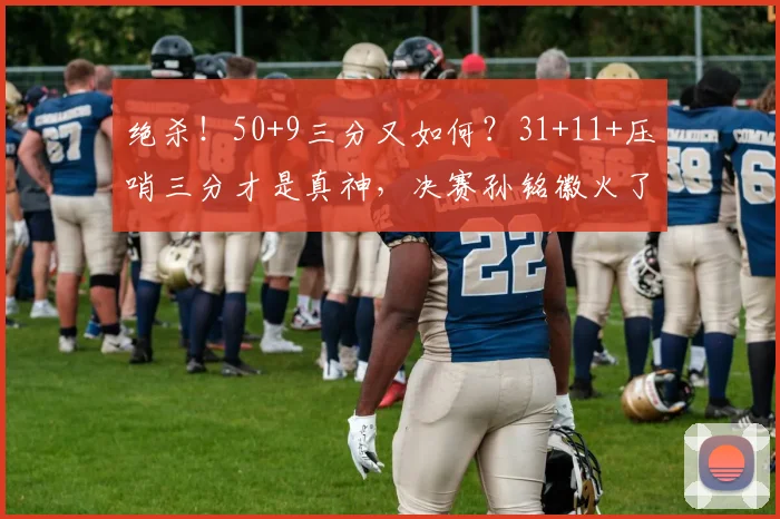 绝杀！50+9三分又如何？31+11+压哨三分才是真神，决赛孙铭徽火了