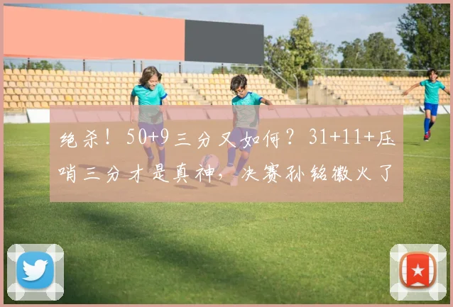 绝杀！50+9三分又如何？31+11+压哨三分才是真神，决赛孙铭徽火了