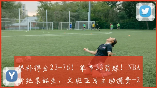 替补得分23-76!单节33罚球!NBA新纪录诞生,文班亚马主动揽责