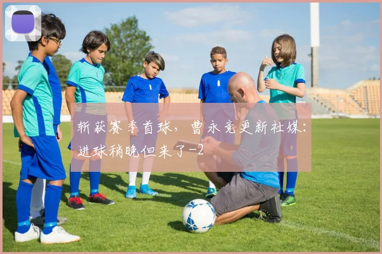 斩获赛季首球,曹永竞更新社媒:进球稍晚但来了