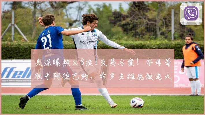 美媒曝热火8换1交易方案！字母哥联手阿德巴约，希罗去雄鹿做老大
