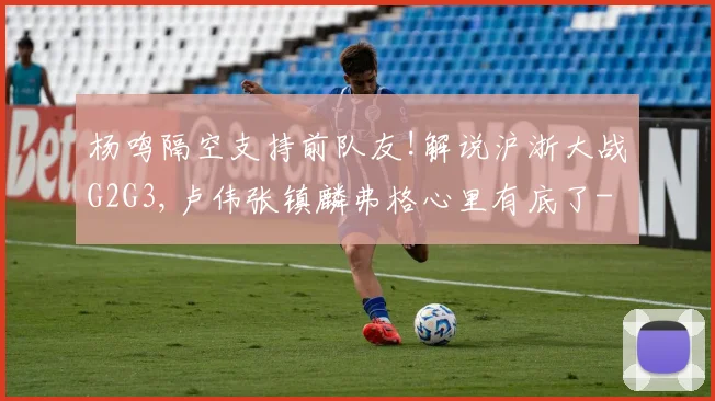 杨鸣隔空支持前队友!解说沪浙大战G2G3,卢伟张镇麟弗格心里有底了