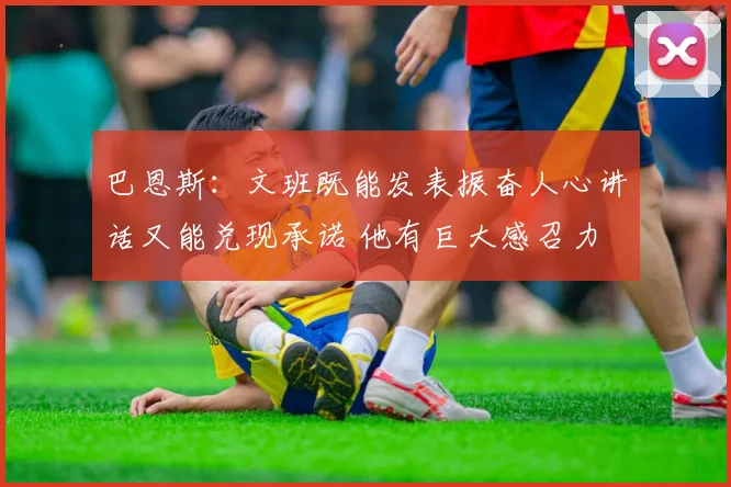 巴恩斯：文班既能发表振奋人心讲话又能兑现承诺 他有巨大感召力