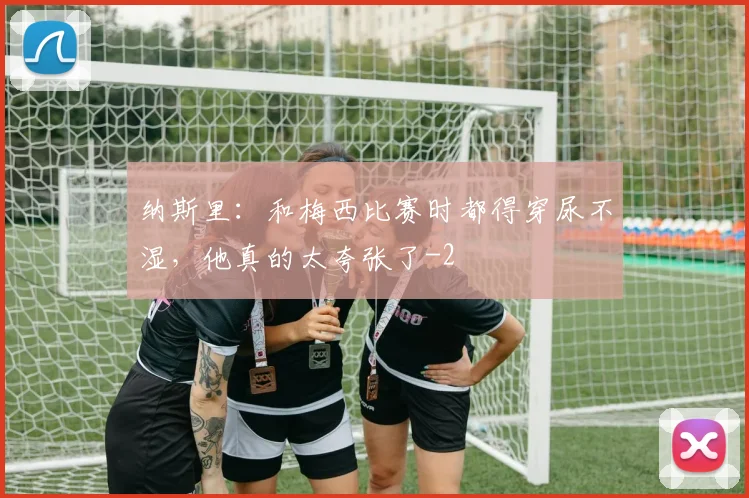 纳斯里：和梅西比赛时都得穿尿不湿，他真的太夸张了