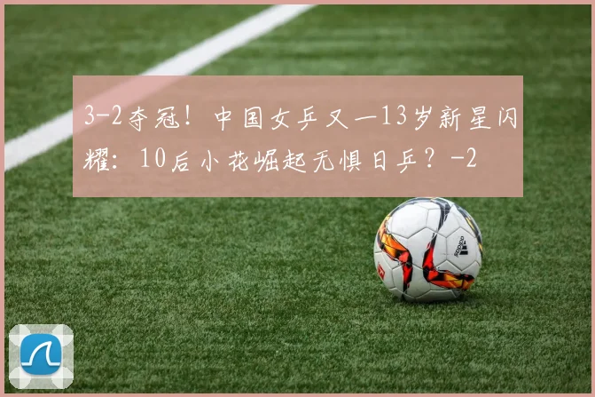 3-2夺冠!中国女乒又一13岁新星闪耀:10后小花崛起无惧日乒?