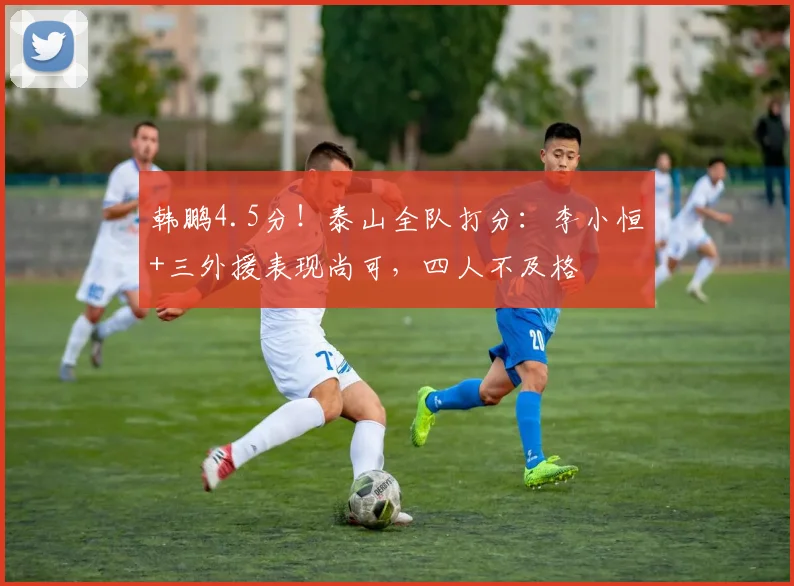 韩鹏4.5分！泰山全队打分：李小恒+三外援表现尚可，四人不及格