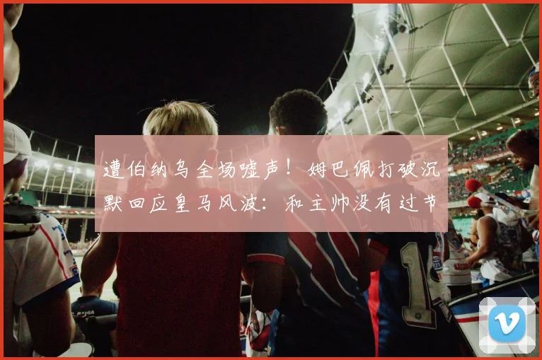 遭伯纳乌全场嘘声！姆巴佩打破沉默回应皇马风波：和主帅没有过节