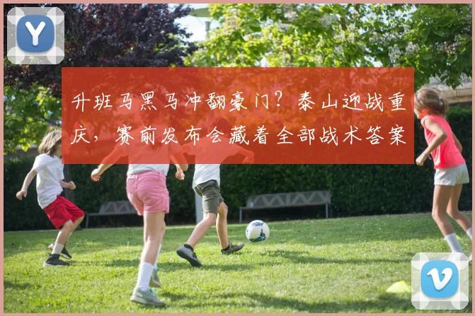 升班马黑马冲翻豪门?泰山迎战重庆,赛前发布会藏着全部战术答案
