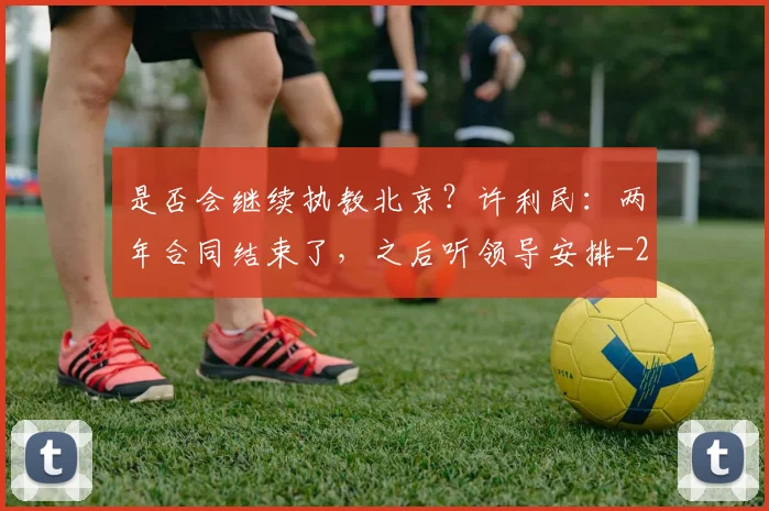 是否会继续执教北京?许利民:两年合同结束了,之后听领导安排