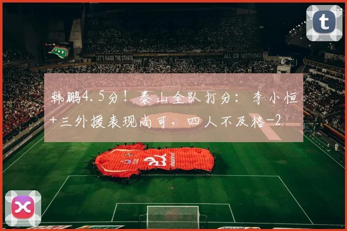韩鹏4.5分！泰山全队打分：李小恒+三外援表现尚可，四人不及格
