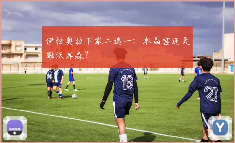 伊拉奥拉下家二选一：水晶宫还是勒沃库森？