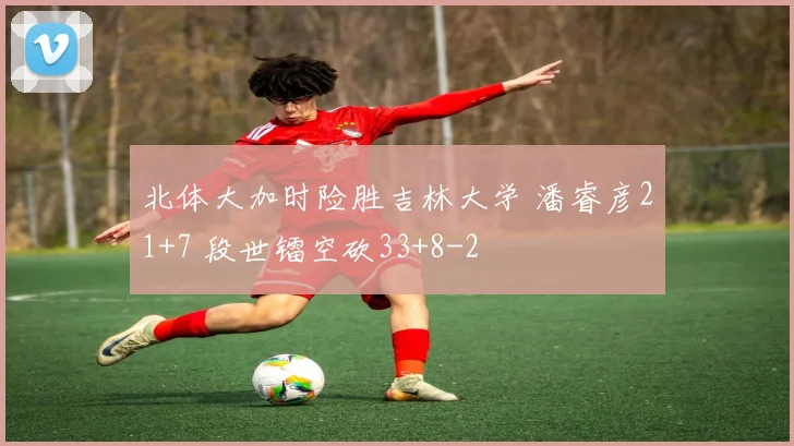 北体大加时险胜吉林大学 潘睿彦21+7 段世镭空砍33+8