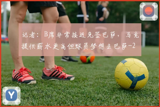 记者:B席非常接近免签巴萨,马竞提供薪水更高但球员梦想去巴萨