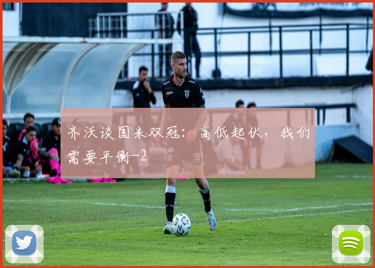 齐沃谈国米双冠：高低起伏，我们需要平衡