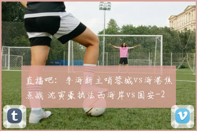 直播吧：李海新主哨蓉城vs海港焦点战 沈寅豪执法西海岸vs国安